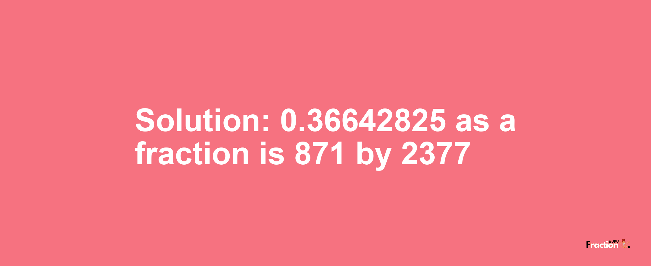 Solution:0.36642825 as a fraction is 871/2377
